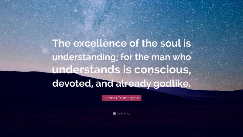 Hermes Trismegistus Quote: “The excellence of the soul is understanding; for the man who understands is conscious, devoted, and already godlike.”