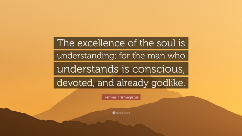 Hermes Trismegistus Quote: “The excellence of the soul is understanding; for the man who understands is conscious, devoted, and already godlike.”