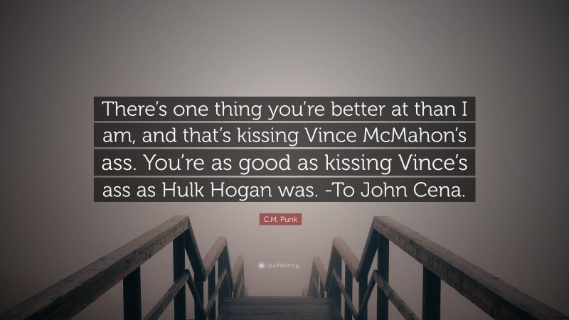 C.M. Punk Quote: “There’s one thing you’re better at than I am, and that’s kissing Vince McMahon’s ass. You’re as good as kissing Vince’s ass as Hulk Hogan was. -To John Cena.”