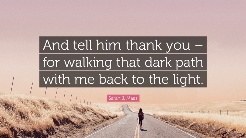 Sarah J. Maas Quote: “And tell him thank you – for walking that dark path with me back to the light.”