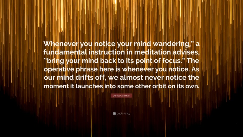 Daniel Goleman Quote: “Whenever you notice your mind wandering,” a fundamental instruction in meditation advises, “bring your mind back to its point of focus.” The operative phrase here is whenever you notice. As our mind drifts off, we almost never notice the moment it launches into some other orbit on its own.”