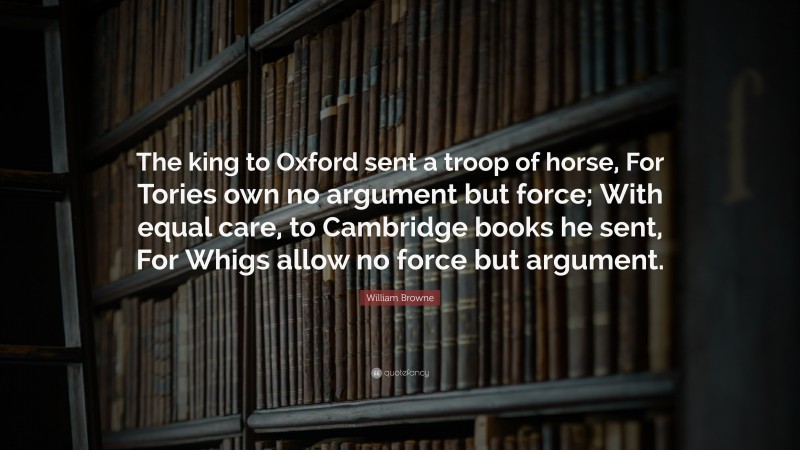 William Browne Quote: “The king to Oxford sent a troop of horse, For Tories own no argument but force; With equal care, to Cambridge books he sent, For Whigs allow no force but argument.”