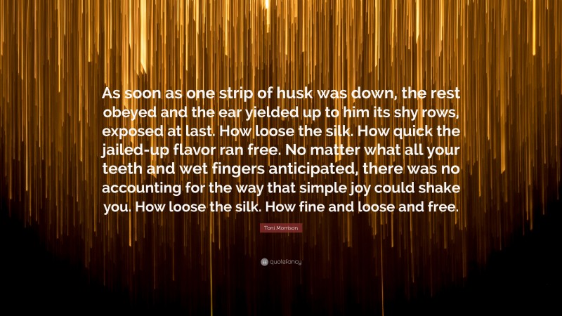 Toni Morrison Quote: “As soon as one strip of husk was down, the rest obeyed and the ear yielded up to him its shy rows, exposed at last. How loose the silk. How quick the jailed-up flavor ran free. No matter what all your teeth and wet fingers anticipated, there was no accounting for the way that simple joy could shake you. How loose the silk. How fine and loose and free.”