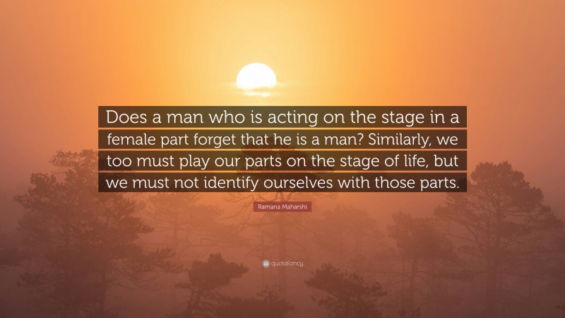 Ramana Maharshi Quote: “Does a man who is acting on the stage in a female part forget that he is a man? Similarly, we too must play our parts on the stage of life, but we must not identify ourselves with those parts.”