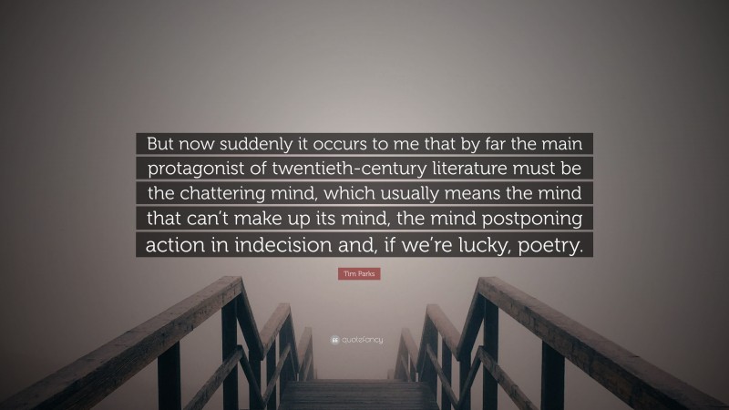 Tim Parks Quote: “But now suddenly it occurs to me that by far the main protagonist of twentieth-century literature must be the chattering mind, which usually means the mind that can’t make up its mind, the mind postponing action in indecision and, if we’re lucky, poetry.”
