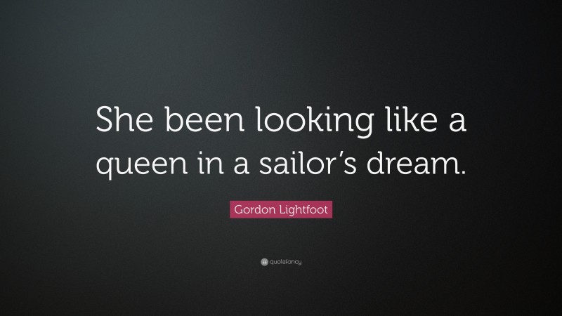 Gordon Lightfoot Quote: “She been looking like a queen in a sailor’s dream.”