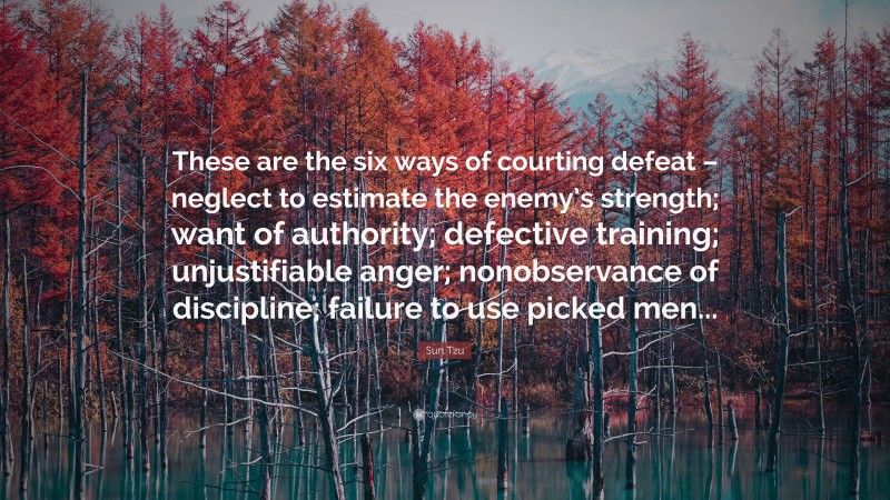 Sun Tzu Quote: “These are the six ways of courting defeat – neglect to estimate the enemy’s strength; want of authority; defective training; unjustifiable anger; nonobservance of discipline; failure to use picked men...”