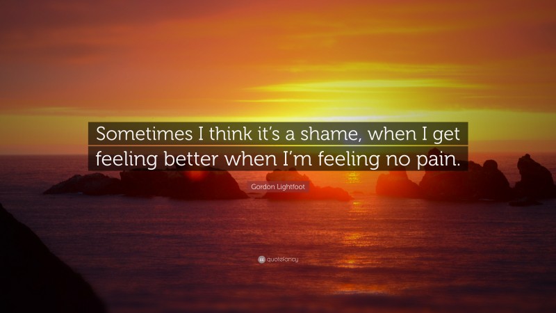 Gordon Lightfoot Quote: “Sometimes I think it’s a shame, when I get feeling better when I’m feeling no pain.”