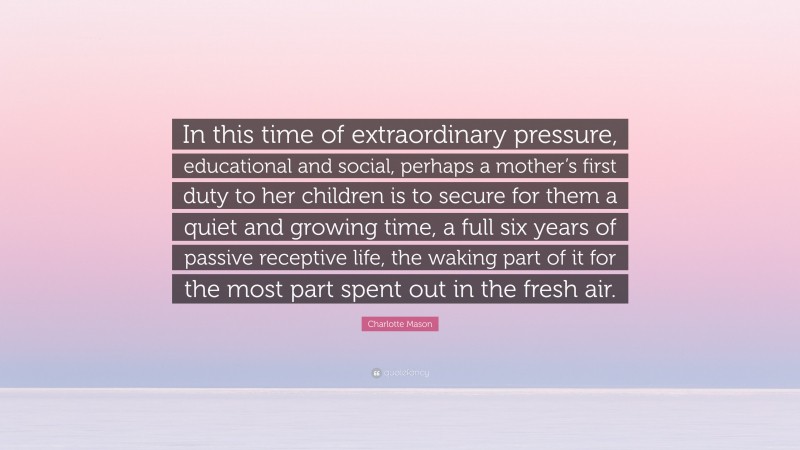 Charlotte Mason Quote: “In this time of extraordinary pressure, educational and social, perhaps a mother’s first duty to her children is to secure for them a quiet and growing time, a full six years of passive receptive life, the waking part of it for the most part spent out in the fresh air.”