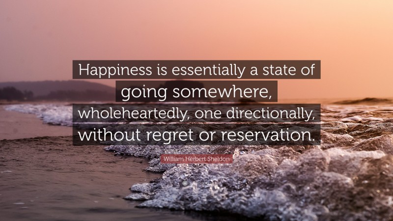 William Herbert Sheldon Quote: “Happiness is essentially a state of going somewhere, wholeheartedly, one directionally, without regret or reservation.”