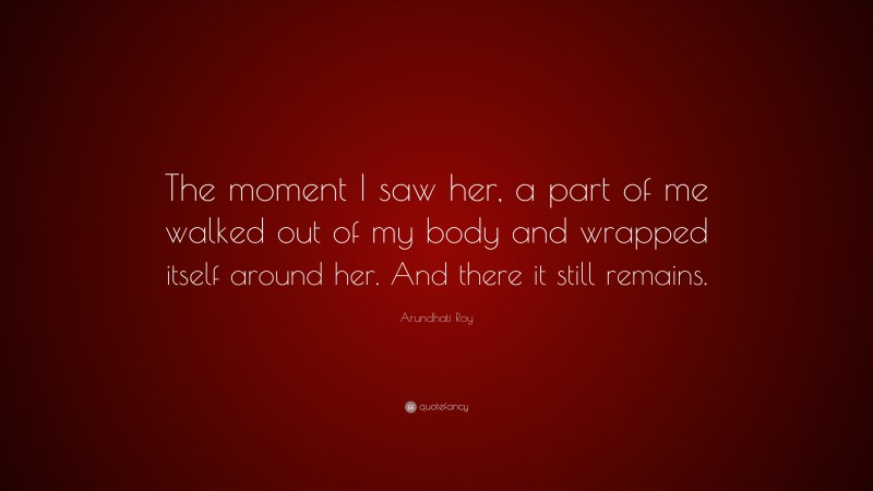 Arundhati Roy Quote: “The moment I saw her, a part of me walked out of my body and wrapped itself around her. And there it still remains.”