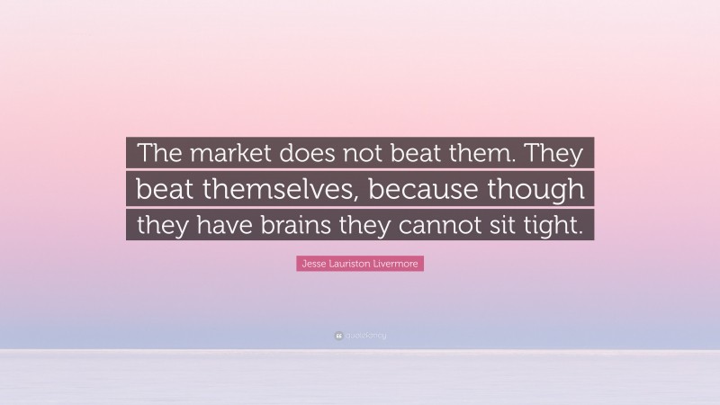 Jesse Lauriston Livermore Quote: “The market does not beat them. They beat themselves, because though they have brains they cannot sit tight.”
