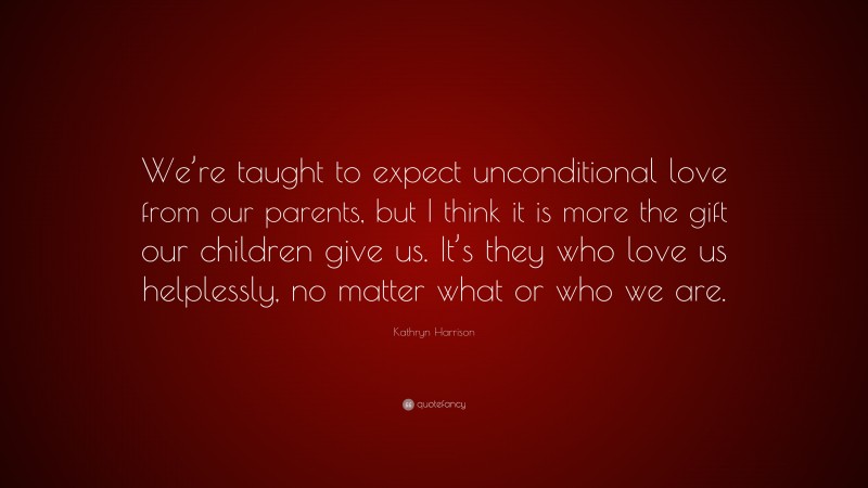 Kathryn Harrison Quote: “We’re taught to expect unconditional love from our parents, but I think it is more the gift our children give us. It’s they who love us helplessly, no matter what or who we are.”