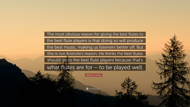 Michael J. Sandel Quote: “The most obvious reason for giving the best flutes to the best flute players is that doing so will produce the best music, making us listeners better off. But this is not Aristotle’s reason. He thinks the best flutes should go to the best flute players because that’s what flutes are for – to be played well.”