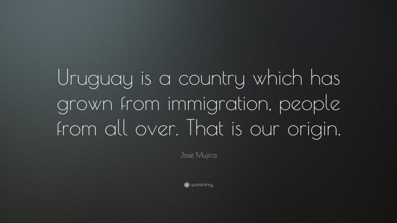 Jose Mujica Quote: “Uruguay is a country which has grown from immigration, people from all over. That is our origin.”