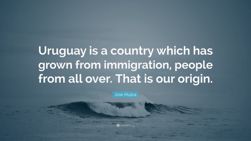 Jose Mujica Quote: “Uruguay is a country which has grown from immigration, people from all over. That is our origin.”