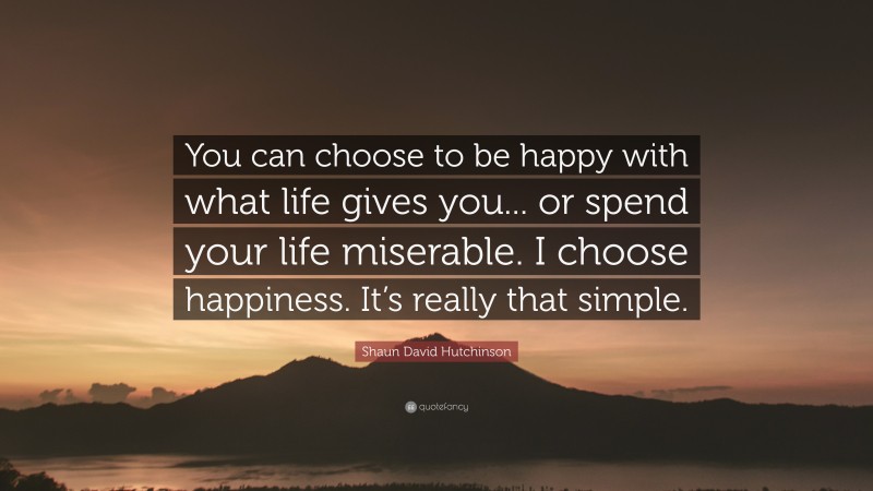 Shaun David Hutchinson Quote: “You can choose to be happy with what life gives you... or spend your life miserable. I choose happiness. It’s really that simple.”