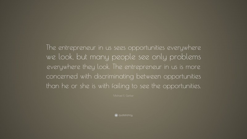Michael E. Gerber Quote: “The entrepreneur in us sees opportunities everywhere we look, but many people see only problems everywhere they look. The entrepreneur in us is more concerned with discriminating between opportunities than he or she is with failing to see the opportunities.”