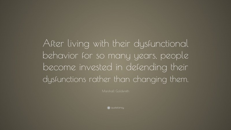 Marshall Goldsmith Quote: “After living with their dysfunctional behavior for so many years, people become invested in defending their dysfunctions rather than changing them.”