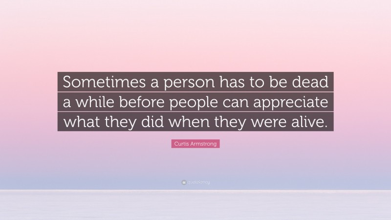 Curtis Armstrong Quote: “Sometimes a person has to be dead a while before people can appreciate what they did when they were alive.”