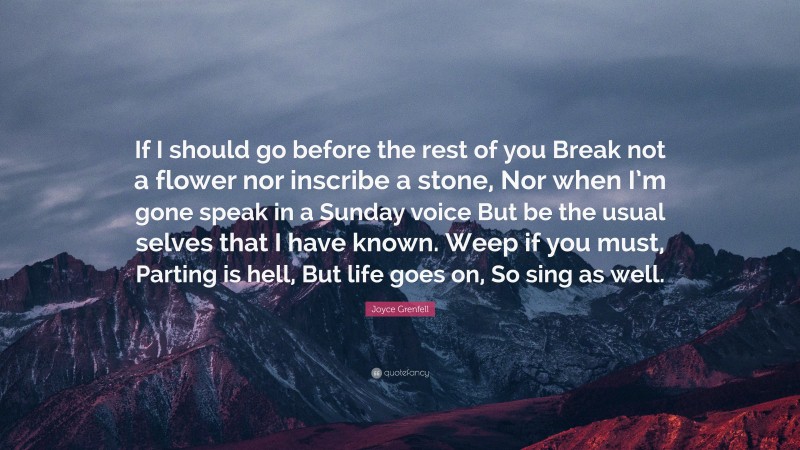 Joyce Grenfell Quote: “If I should go before the rest of you Break not a flower nor inscribe a stone, Nor when I’m gone speak in a Sunday voice But be the usual selves that I have known. Weep if you must, Parting is hell, But life goes on, So sing as well.”