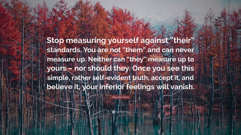 Maxwell Maltz Quote: “Stop measuring yourself against “their” standards. You are not “them” and can never measure up. Neither can “they” measure up to yours – nor should they. Once you see this simple, rather self-evident truth, accept it, and believe it, your inferior feelings will vanish.”