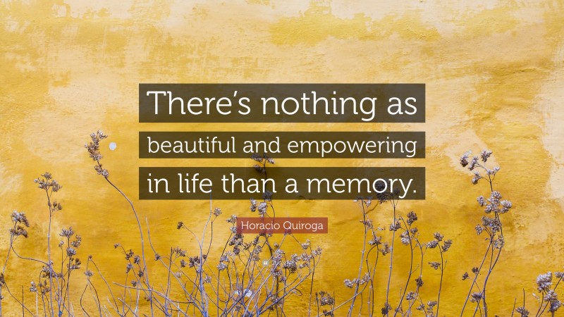 Horacio Quiroga Quote: “There’s nothing as beautiful and empowering in life than a memory.”