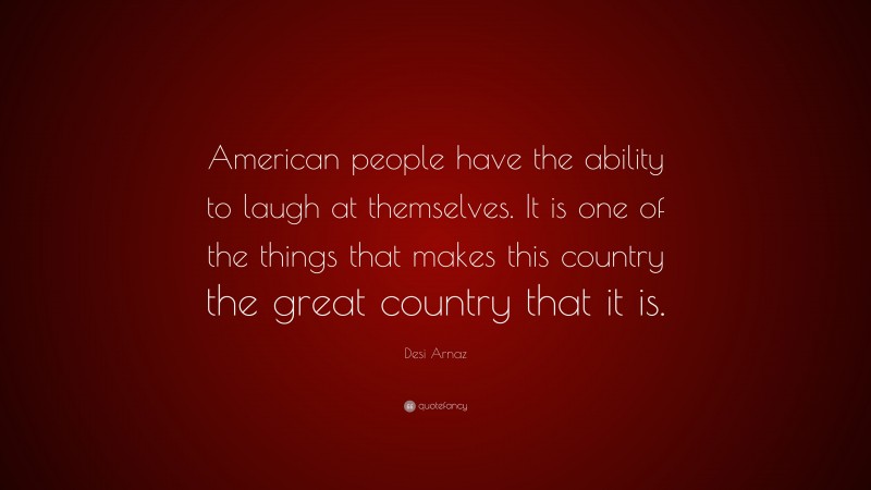 Desi Arnaz Quote: “American people have the ability to laugh at themselves. It is one of the things that makes this country the great country that it is.”