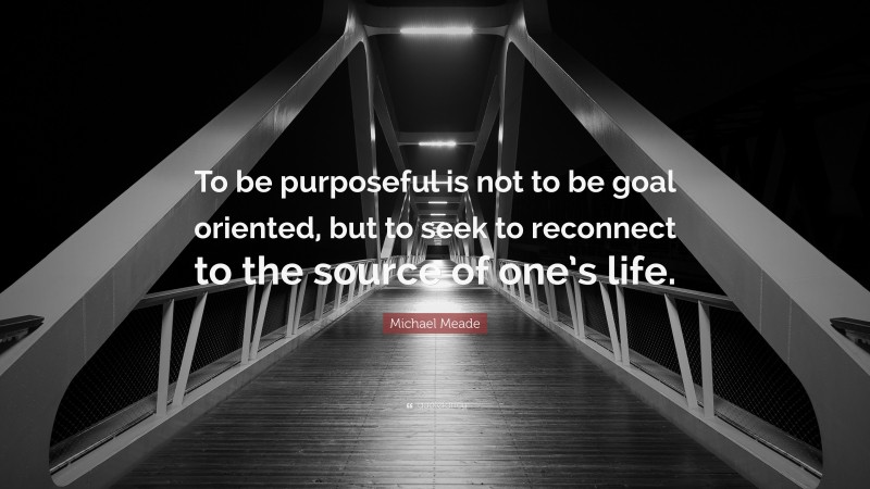 Michael Meade Quote: “To be purposeful is not to be goal oriented, but to seek to reconnect to the source of one’s life.”