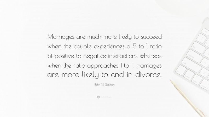 John M. Gottman Quote: “Marriages are much more likely to succeed when the couple experiences a 5 to 1 ratio of positive to negative interactions whereas when the ratio approaches 1 to 1, marriages are more likely to end in divorce.”