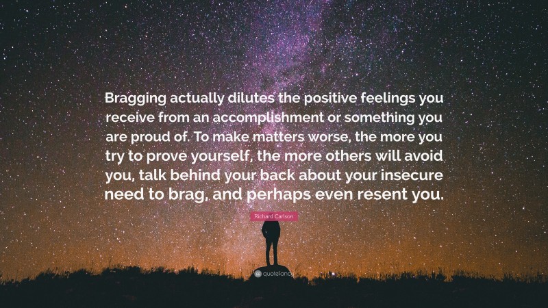 Richard Carlson Quote: “Bragging actually dilutes the positive feelings you receive from an accomplishment or something you are proud of. To make matters worse, the more you try to prove yourself, the more others will avoid you, talk behind your back about your insecure need to brag, and perhaps even resent you.”