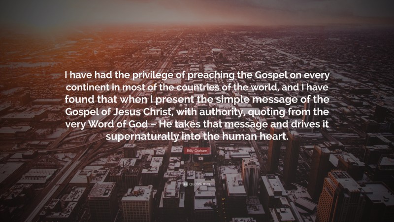 Billy Graham Quote: “I have had the privilege of preaching the Gospel on every continent in most of the countries of the world, and I have found that when I present the simple message of the Gospel of Jesus Christ, with authority, quoting from the very Word of God – He takes that message and drives it supernaturally into the human heart.”