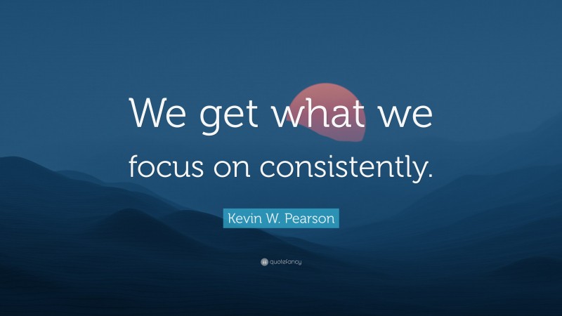 Kevin W. Pearson Quote: “We get what we focus on consistently.”