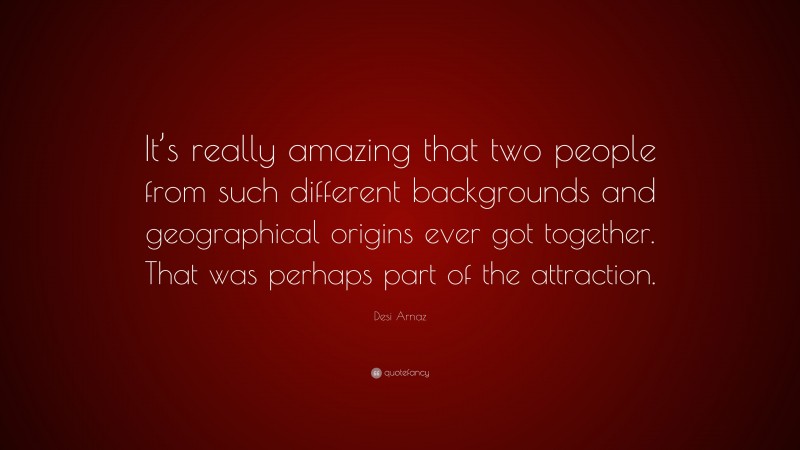 Desi Arnaz Quote: “It’s really amazing that two people from such different backgrounds and geographical origins ever got together. That was perhaps part of the attraction.”