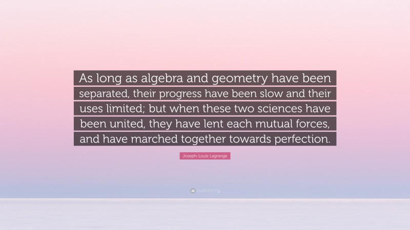 Joseph-Louis Lagrange Quote: “As long as algebra and geometry have been separated, their progress have been slow and their uses limited; but when these two sciences have been united, they have lent each mutual forces, and have marched together towards perfection.”