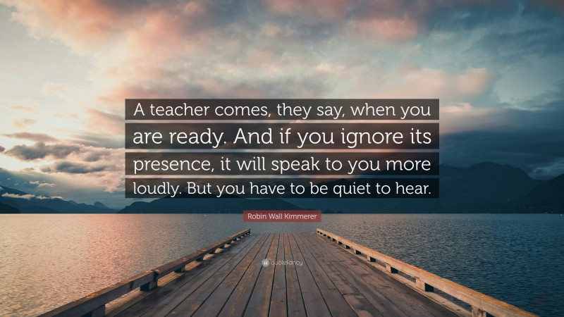 Robin Wall Kimmerer Quote: “A teacher comes, they say, when you are ready. And if you ignore its presence, it will speak to you more loudly. But you have to be quiet to hear.”