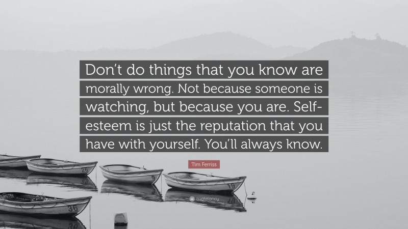 Tim Ferriss Quote: “Don’t do things that you know are morally wrong. Not because someone is watching, but because you are. Self-esteem is just the reputation that you have with yourself. You’ll always know.”