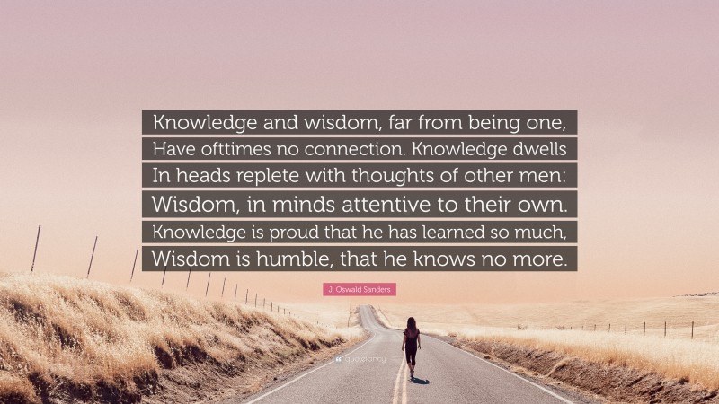 J. Oswald Sanders Quote: “Knowledge and wisdom, far from being one, Have ofttimes no connection. Knowledge dwells In heads replete with thoughts of other men: Wisdom, in minds attentive to their own. Knowledge is proud that he has learned so much, Wisdom is humble, that he knows no more.”