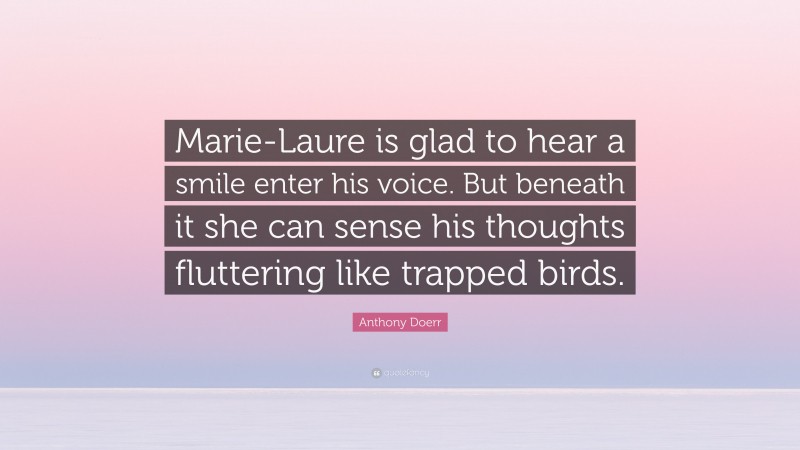 Anthony Doerr Quote: “Marie-Laure is glad to hear a smile enter his voice. But beneath it she can sense his thoughts fluttering like trapped birds.”