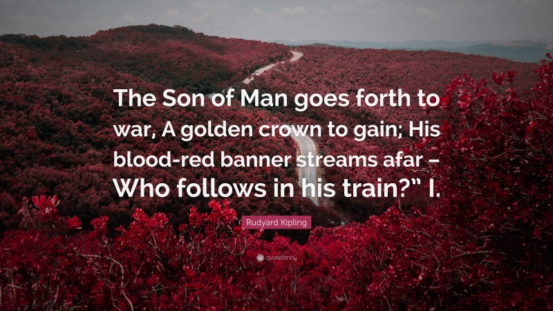 Rudyard Kipling Quote: “The Son of Man goes forth to war, A golden crown to gain; His blood-red banner streams afar – Who follows in his train?” I.”