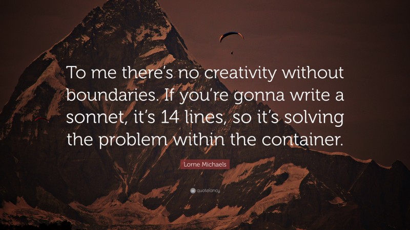 Lorne Michaels Quote: “To me there’s no creativity without boundaries. If you’re gonna write a sonnet, it’s 14 lines, so it’s solving the problem within the container.”