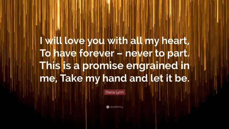 Diana Lynn Quote: “I will love you with all my heart, To have forever – never to part. This is a promise engrained in me, Take my hand and let it be.”