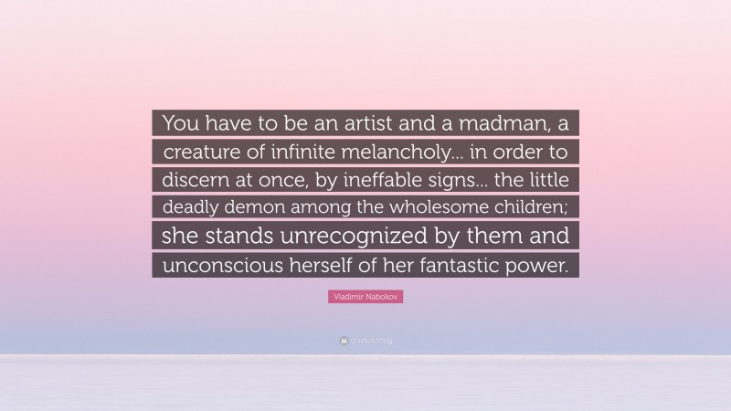 Vladimir Nabokov Quote: “You have to be an artist and a madman, a creature of infinite melancholy... in order to discern at once, by ineffable signs... the little deadly demon among the wholesome children; she stands unrecognized by them and unconscious herself of her fantastic power.”