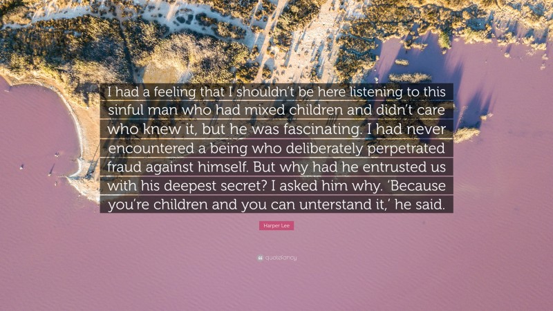 Harper Lee Quote: “I had a feeling that I shouldn’t be here listening to this sinful man who had mixed children and didn’t care who knew it, but he was fascinating. I had never encountered a being who deliberately perpetrated fraud against himself. But why had he entrusted us with his deepest secret? I asked him why. ‘Because you’re children and you can unterstand it,’ he said.”