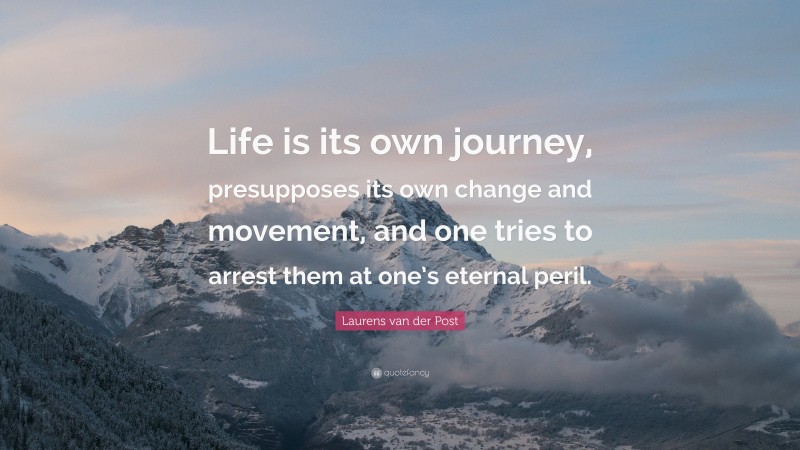 Laurens van der Post Quote: “Life is its own journey, presupposes its own change and movement, and one tries to arrest them at one’s eternal peril.”