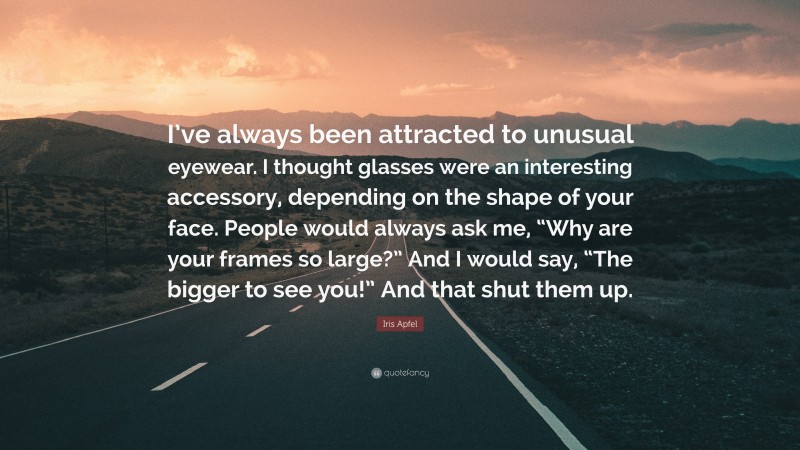 Iris Apfel Quote: “I’ve always been attracted to unusual eyewear. I thought glasses were an interesting accessory, depending on the shape of your face. People would always ask me, “Why are your frames so large?” And I would say, “The bigger to see you!” And that shut them up.”