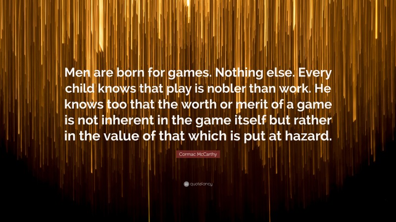 Cormac McCarthy Quote: “Men are born for games. Nothing else. Every child knows that play is nobler than work. He knows too that the worth or merit of a game is not inherent in the game itself but rather in the value of that which is put at hazard.”