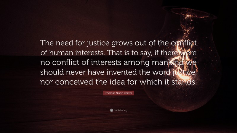 Thomas Nixon Carver Quote: “The need for justice grows out of the conflict of human interests. That is to say, if there were no conflict of interests among mankind we should never have invented the word justice, nor conceived the idea for which it stands.”