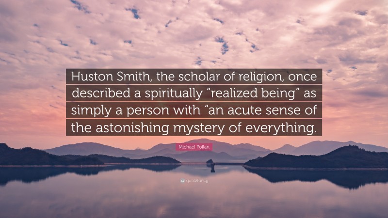 Michael Pollan Quote: “Huston Smith, the scholar of religion, once described a spiritually “realized being” as simply a person with “an acute sense of the astonishing mystery of everything.”