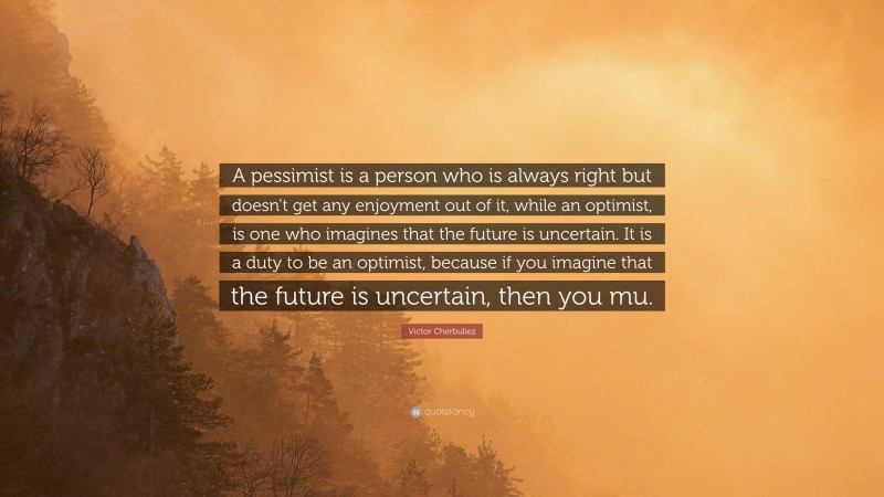 Victor Cherbuliez Quote: “A pessimist is a person who is always right but doesn’t get any enjoyment out of it, while an optimist, is one who imagines that the future is uncertain. It is a duty to be an optimist, because if you imagine that the future is uncertain, then you mu.”